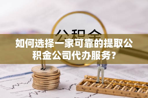 建水如何选择一家可靠的提取公积金公司代办服务？