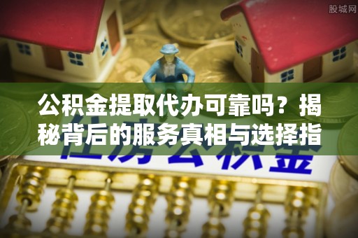 建水公积金提取代办可靠吗？揭秘背后的服务真相与选择指南