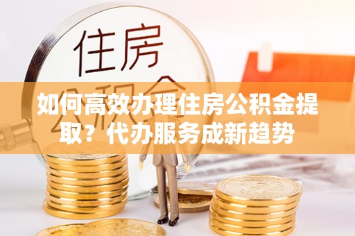 建水如何高效办理住房公积金提取？代办服务成新趋势