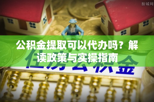 建水公积金提取可以代办吗？解读政策与实操指南
