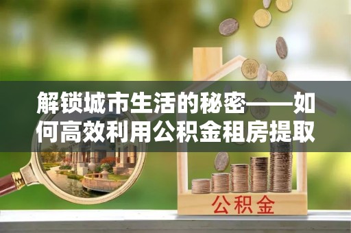 建水解锁城市生活的秘密——如何高效利用公积金租房提取政策优化居住体验