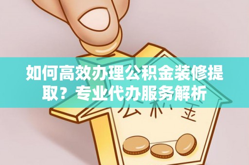 建水如何高效办理公积金装修提取？专业代办服务解析