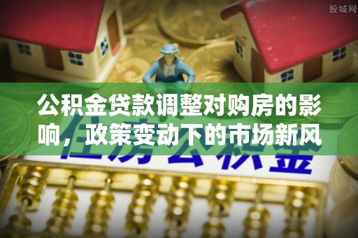 建水公积金贷款调整对购房的影响，政策变动下的市场新风向