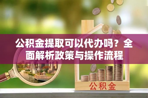 建水公积金提取可以代办吗？全面解析政策与操作流程
