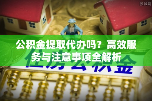 建水公积金提取代办吗？高效服务与注意事项全解析