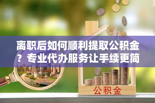 建水离职后如何顺利提取公积金？专业代办服务让手续更简单