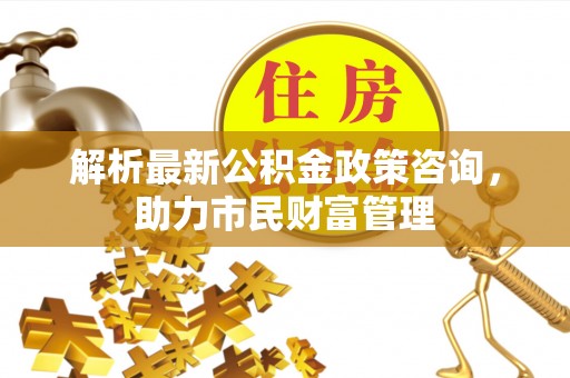 建水解析最新公积金政策咨询，助力市民财富管理