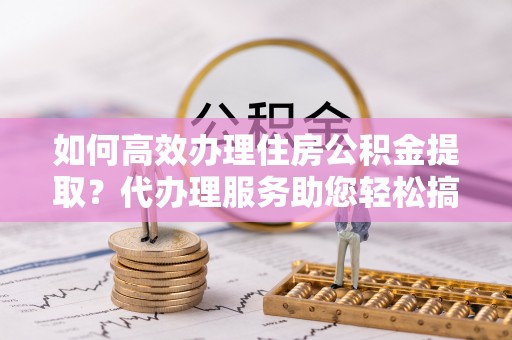建水如何高效办理住房公积金提取？代办理服务助您轻松搞定