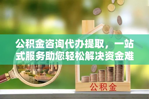 建水公积金咨询代办提取，一站式服务助您轻松解决资金难题