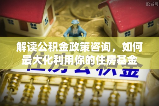 建水解读公积金政策咨询，如何最大化利用你的住房基金