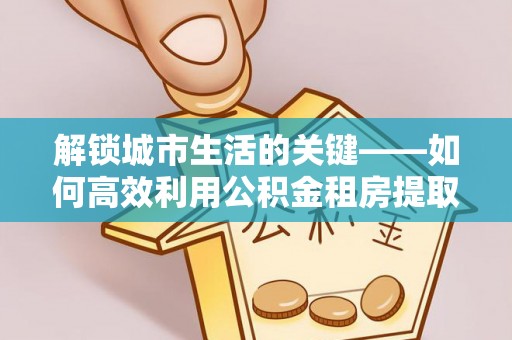 建水解锁城市生活的关键——如何高效利用公积金租房提取实现居住自由