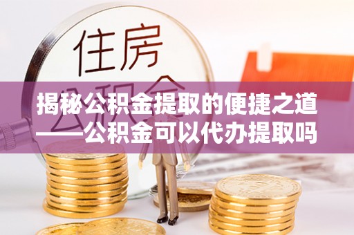 建水揭秘公积金提取的便捷之道——公积金可以代办提取吗？