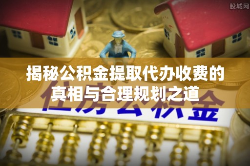 建水揭秘公积金提取代办收费的真相与合理规划之道