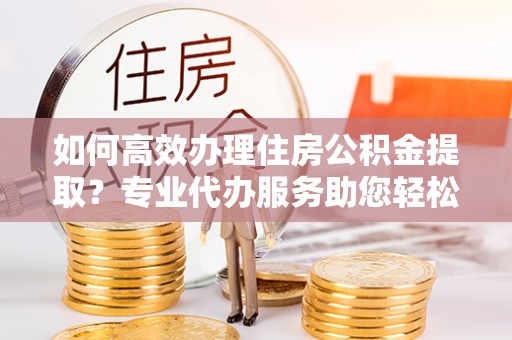 建水如何高效办理住房公积金提取？专业代办服务助您轻松解决难题