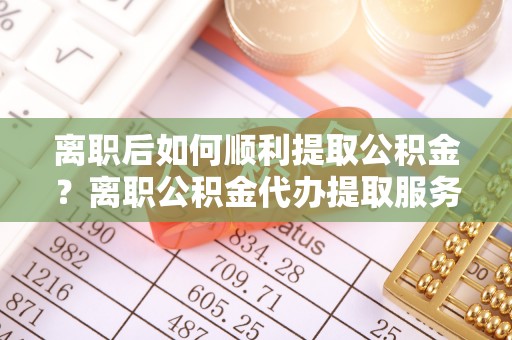 建水离职后如何顺利提取公积金？离职公积金代办提取服务来帮忙