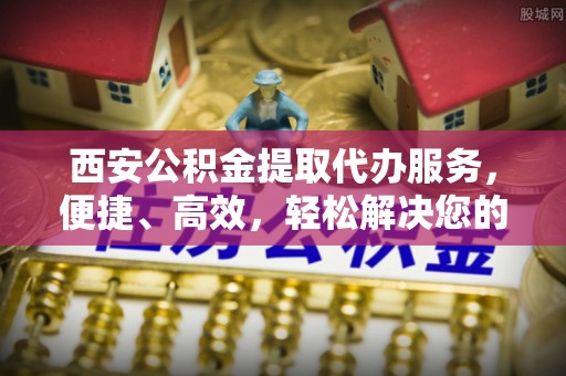 建水西安公积金提取代办服务，便捷、高效，轻松解决您的资金需求